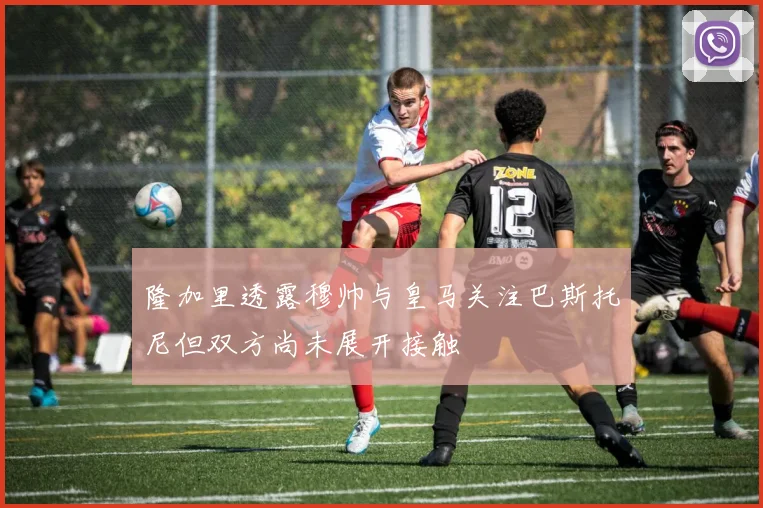 隆加里透露穆帅与皇马关注巴斯托尼但双方尚未展开接触