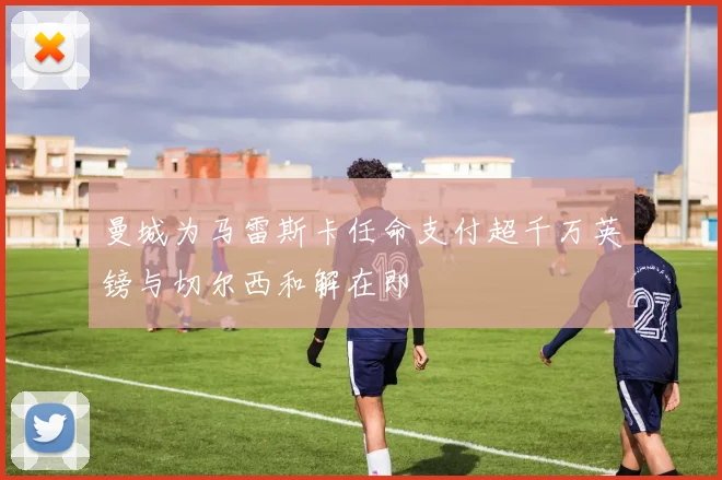 曼城为马雷斯卡任命支付超千万英镑与切尔西和解在即
