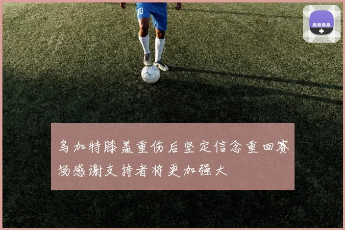 乌加特膝盖重伤后坚定信念重回赛场感谢支持者将更加强大