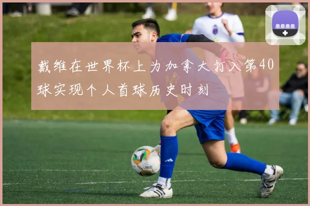 戴维在世界杯上为加拿大打入第40球实现个人首球历史时刻