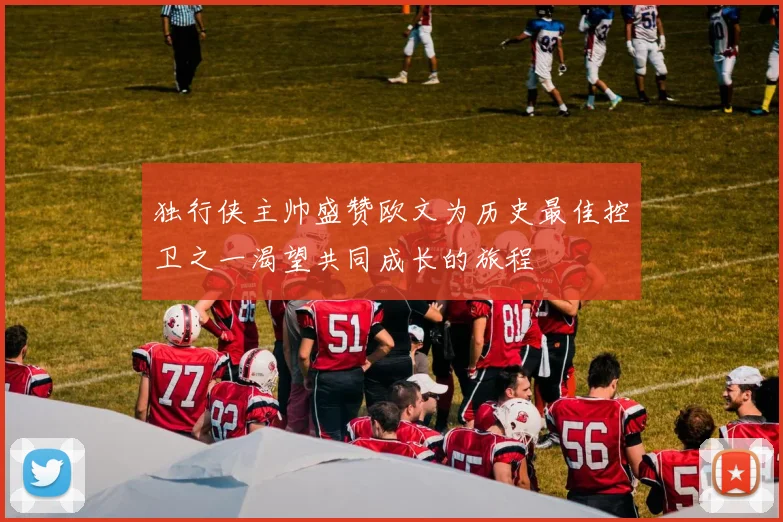 独行侠主帅盛赞欧文为历史最佳控卫之一渴望共同成长的旅程