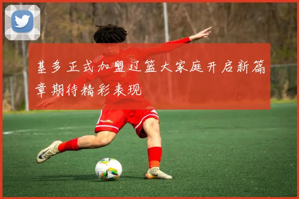 基多正式加盟辽篮大家庭开启新篇章期待精彩表现