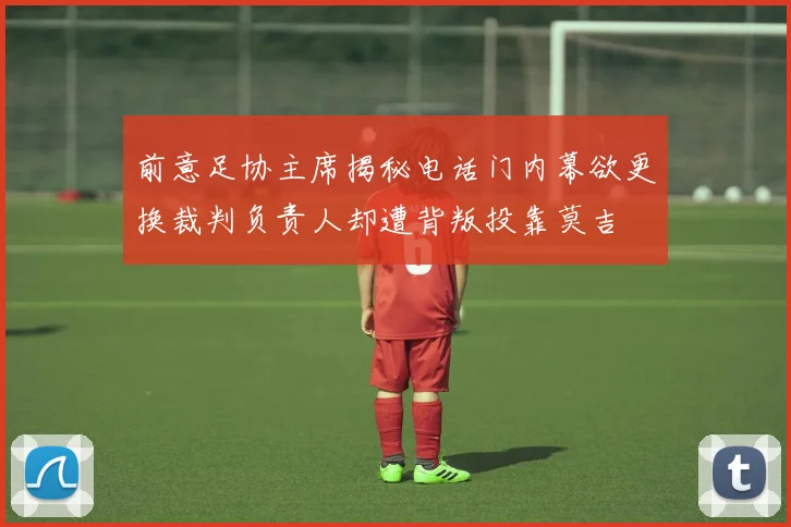 前意足协主席揭秘电话门内幕欲更换裁判负责人却遭背叛投靠莫吉