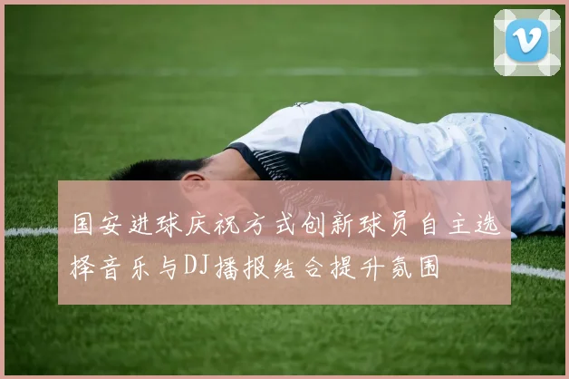 国安进球庆祝方式创新球员自主选择音乐与DJ播报结合提升氛围